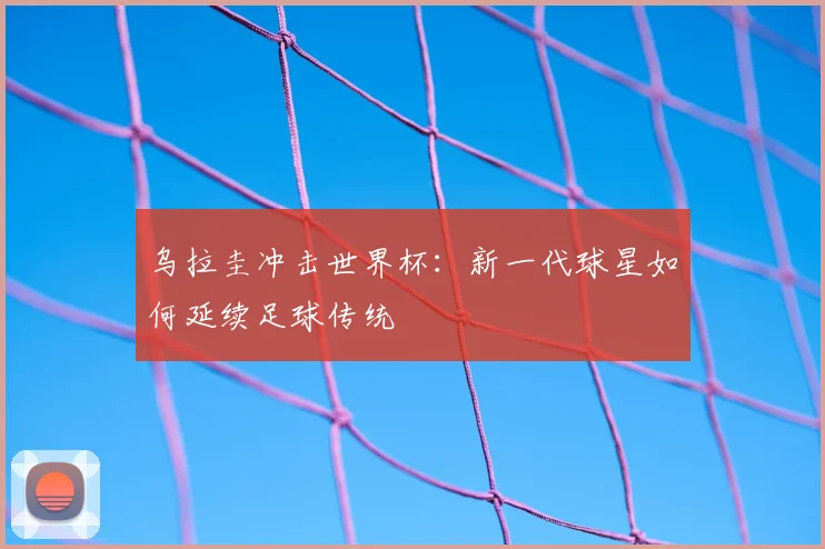 乌拉圭冲击世界杯：新一代球星如何延续足球传统