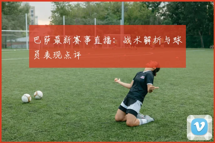巴萨最新赛事直播：战术解析与球员表现点评