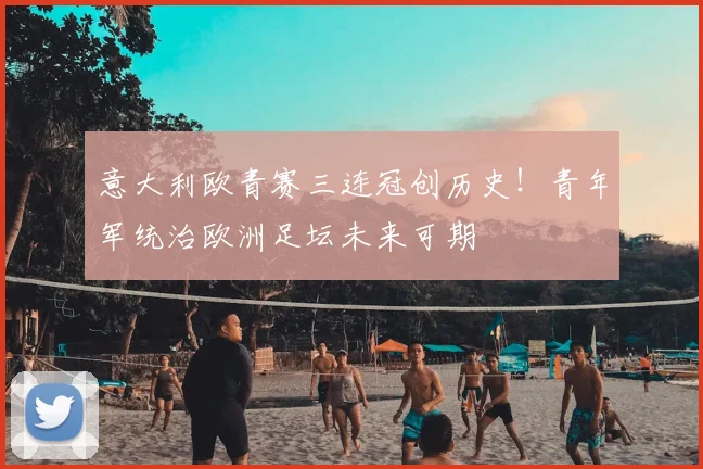 意大利欧青赛三连冠创历史！青年军统治欧洲足坛未来可期