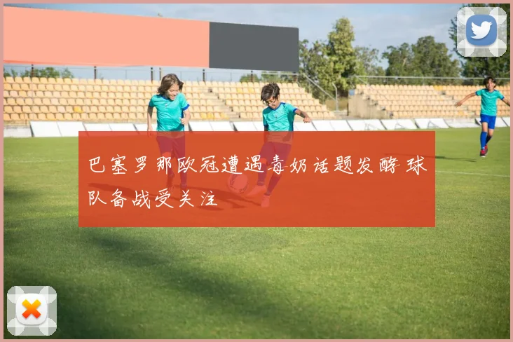 巴塞罗那欧冠遭遇毒奶话题发酵 球队备战受关注