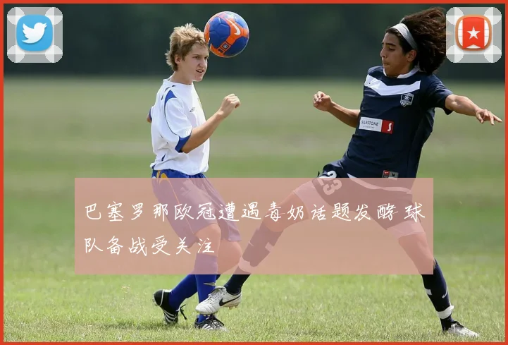 巴塞罗那欧冠遭遇毒奶话题发酵 球队备战受关注