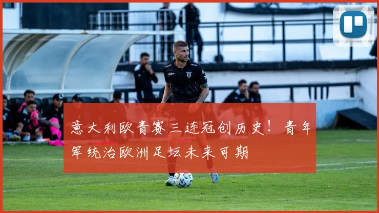 意大利欧青赛三连冠创历史！青年军统治欧洲足坛未来可期