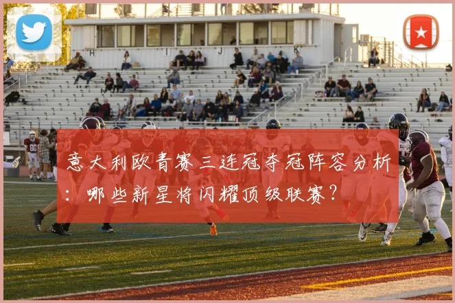 意大利欧青赛三连冠夺冠阵容分析：哪些新星将闪耀顶级联赛？