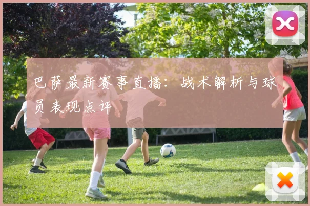 巴萨最新赛事直播：战术解析与球员表现点评
